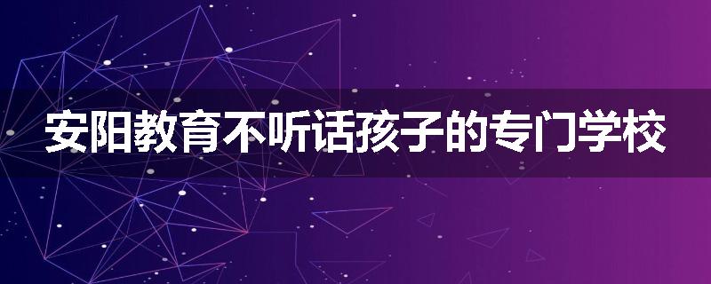 安阳教育不听话孩子的专门学校