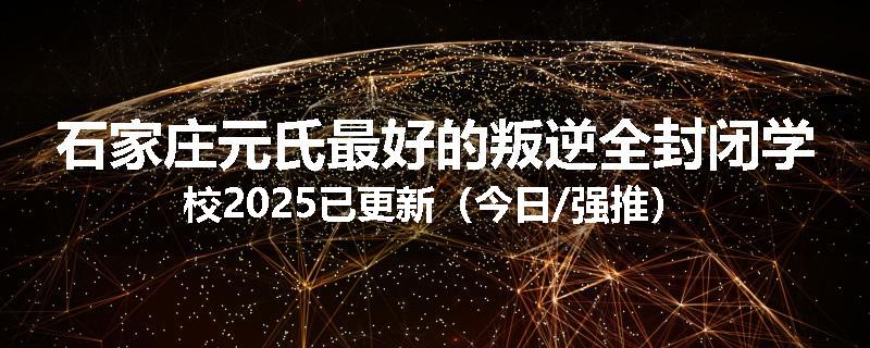 石家庄元氏最好的叛逆全封闭学校2025已更新（今日/强推）