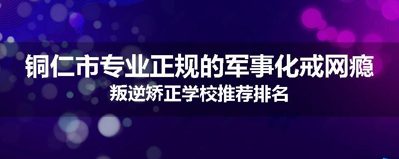 铜仁市专业正规的军事化戒网瘾叛逆矫正学校推荐排名