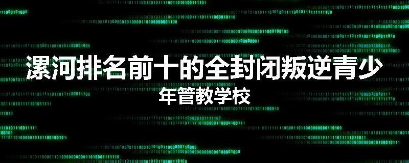 漯河排名前十的全封闭叛逆青少年管教学校