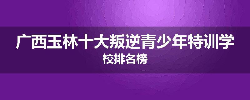 广西玉林十大叛逆青少年特训学校排名榜