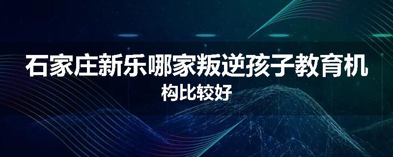 石家庄新乐哪家叛逆孩子教育机构比较好