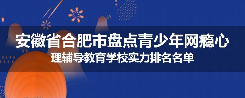 安徽省合肥市盘点青少年网瘾心理辅导教育学校实力排名名单