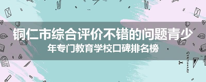铜仁市综合评价不错的问题青少年专门教育学校口碑排名榜