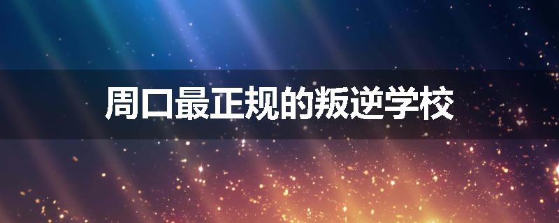 周口最正规的叛逆学校