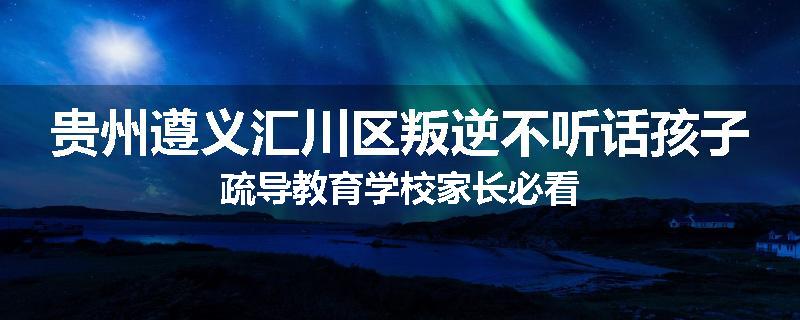贵州遵义汇川区叛逆不听话孩子疏导教育学校家长必看