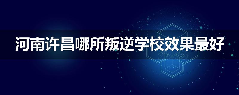河南许昌哪所叛逆学校效果最好