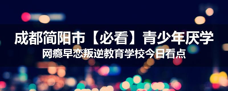 成都简阳市【必看】青少年厌学网瘾早恋叛逆教育学校今日看点