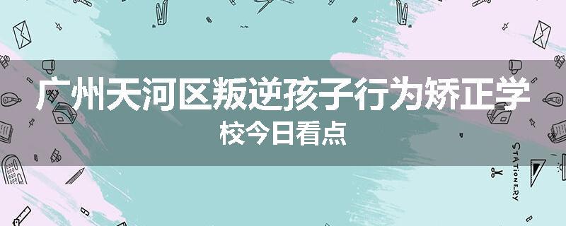 广州天河区叛逆孩子行为矫正学校今日看点