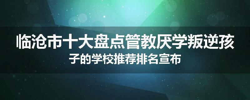 临沧市十大盘点管教厌学叛逆孩子的学校推荐排名宣布