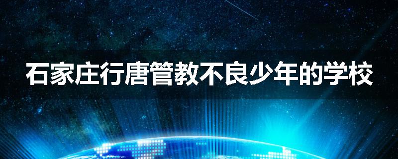 石家庄行唐管教不良少年的学校