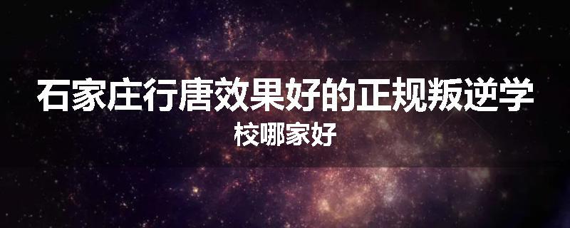 石家庄行唐效果好的正规叛逆学校哪家好