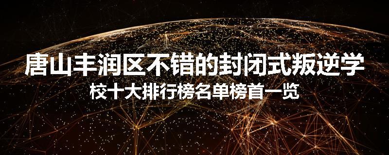 唐山丰润区不错的封闭式叛逆学校十大排行榜名单榜首一览