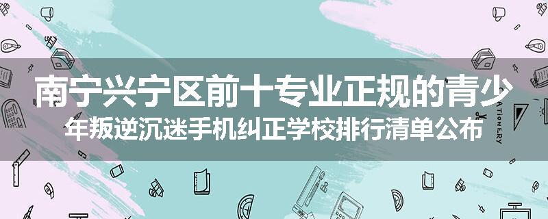 南宁兴宁区前十专业正规的青少年叛逆沉迷手机纠正学校排行清单公布
