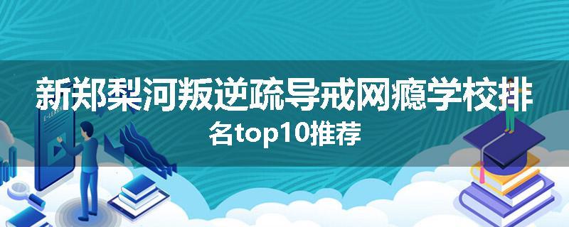 新郑梨河叛逆疏导戒网瘾学校排名top10推荐
