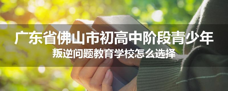 广东省佛山市初高中阶段青少年叛逆问题教育学校怎么选择