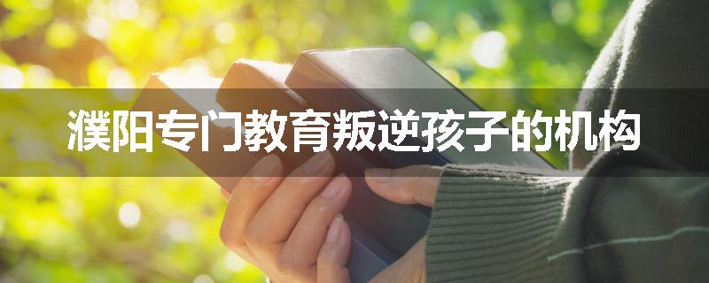 濮阳专门教育叛逆孩子的机构