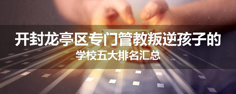 开封龙亭区专门管教叛逆孩子的学校五大排名汇总
