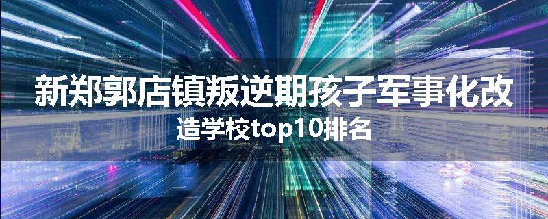 新郑郭店镇叛逆期孩子军事化改造学校top10排名