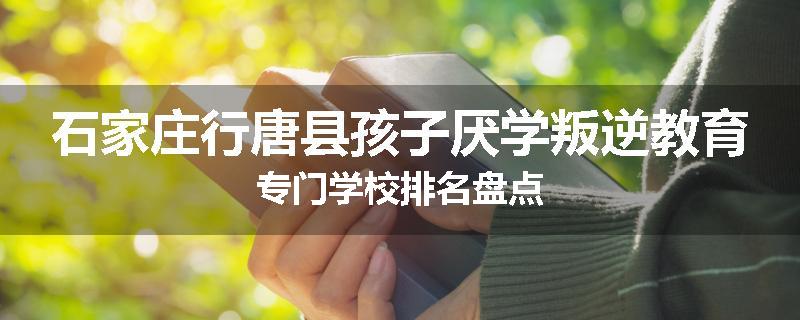 石家庄行唐县孩子厌学叛逆教育专门学校排名盘点