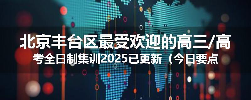 北京丰台区最受欢迎的高三/高考全日制集训2025已更新（今日要点）