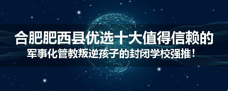 合肥肥西县优选十大值得信赖的军事化管教叛逆孩子的封闭学校强推！
