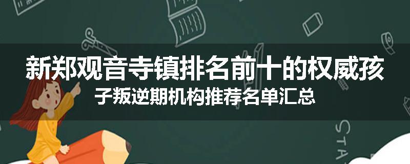 新郑观音寺镇排名前十的权威孩子叛逆期机构推荐名单汇总