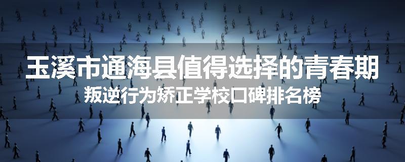 玉溪市通海县值得选择的青春期叛逆行为矫正学校口碑排名榜