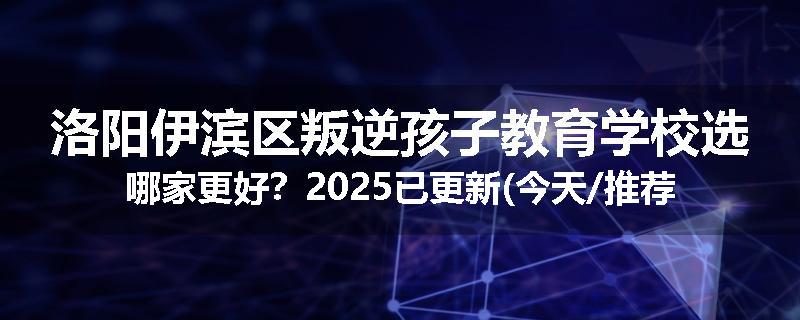 洛阳伊滨区叛逆孩子教育学校选哪家更好？2025已更新(今天/推荐)