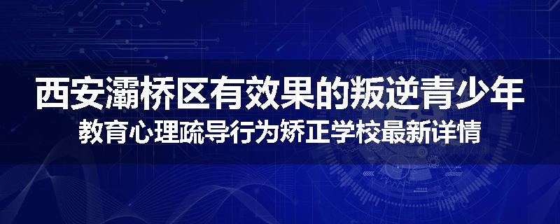 西安灞桥区有效果的叛逆青少年教育心理疏导行为矫正学校最新详情