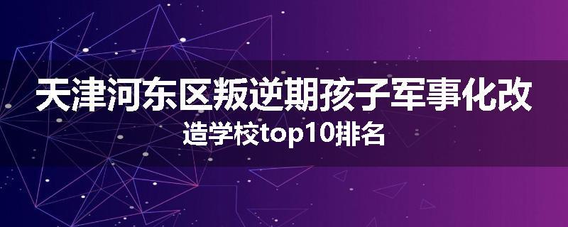 天津河东区叛逆期孩子军事化改造学校top10排名