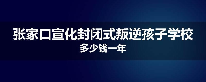 张家口宣化封闭式叛逆孩子学校多少钱一年