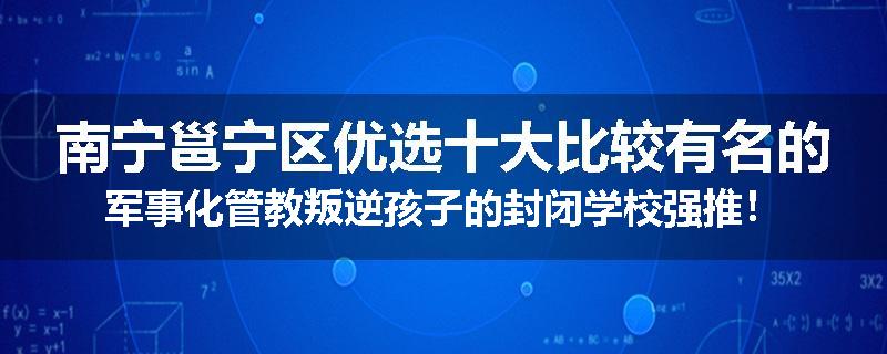南宁邕宁区优选十大比较有名的军事化管教叛逆孩子的封闭学校强推！