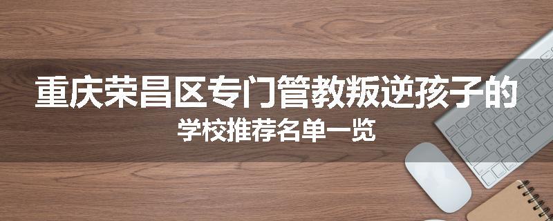 重庆荣昌区专门管教叛逆孩子的学校推荐名单一览