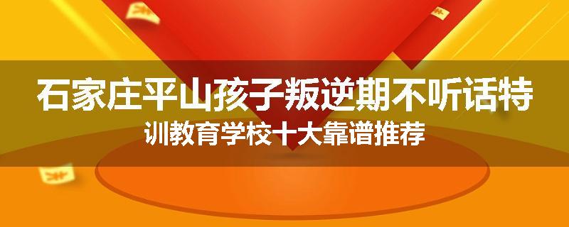 石家庄平山孩子叛逆期不听话特训教育学校十大靠谱推荐