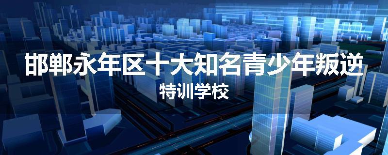邯郸永年区十大知名青少年叛逆特训学校