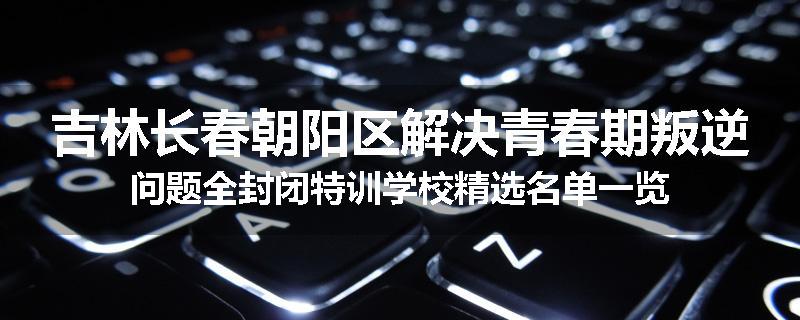 吉林长春朝阳区解决青春期叛逆问题全封闭特训学校精选名单一览