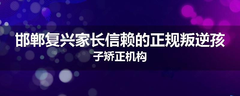 邯郸复兴家长信赖的正规叛逆孩子矫正机构