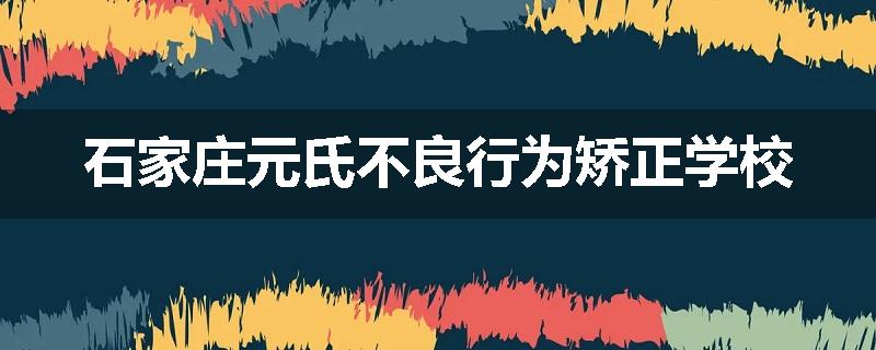 石家庄元氏不良行为矫正学校