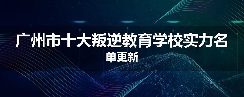 广州市十大叛逆教育学校实力名单更新