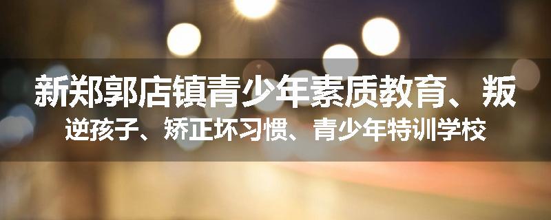 新郑郭店镇青少年素质教育、叛逆孩子、矫正坏习惯、青少年特训学校