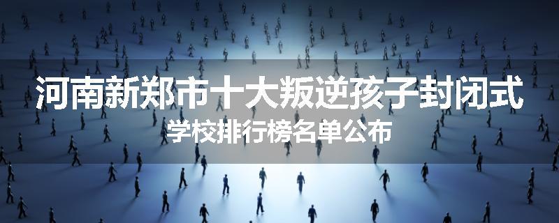 河南新郑市十大叛逆孩子封闭式学校排行榜名单公布
