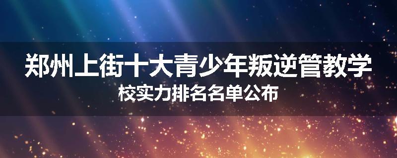 郑州上街十大青少年叛逆管教学校实力排名名单公布