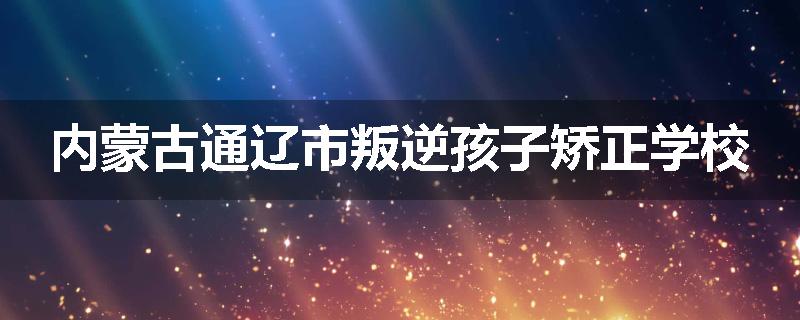 内蒙古通辽市叛逆孩子矫正学校