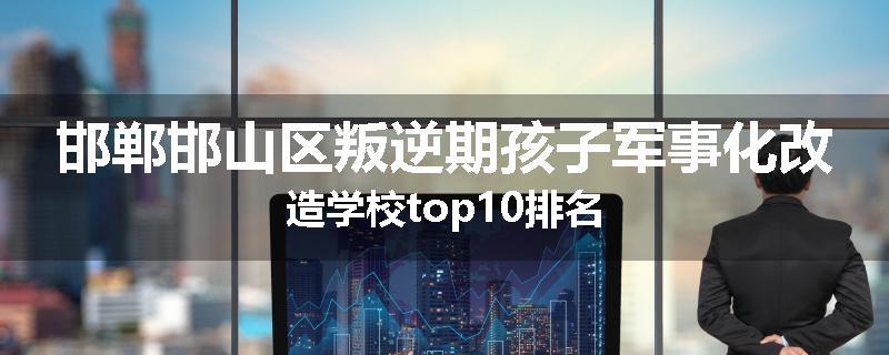 邯郸邯山区叛逆期孩子军事化改造学校top10排名