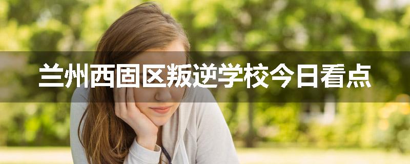 兰州西固区叛逆学校今日看点