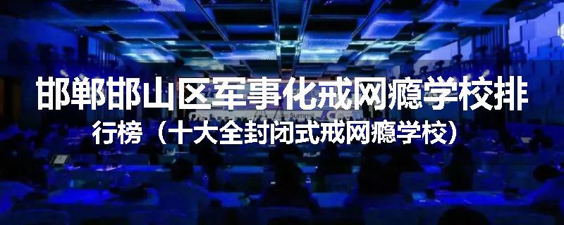 邯郸邯山区军事化戒网瘾学校排行榜（十大全封闭式戒网瘾学校）