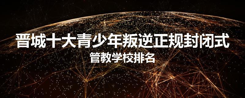 晋城十大青少年叛逆正规封闭式管教学校排名