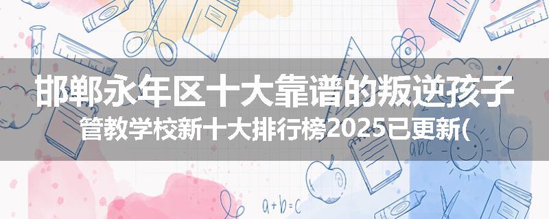 邯郸永年区十大靠谱的叛逆孩子管教学校新十大排行榜2025已更新(今天/推荐)