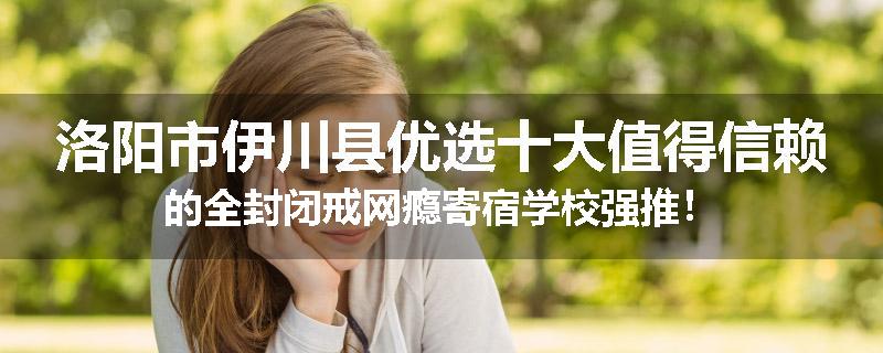 洛阳市伊川县优选十大值得信赖的全封闭戒网瘾寄宿学校强推！